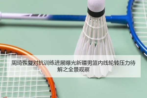 周琦恢复对抗训练进展曝光新疆男篮内线轮转压力待解之全景观察